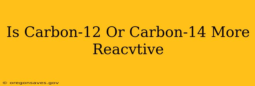 Is Carbon-12 Or Carbon-14 More Reacvtive