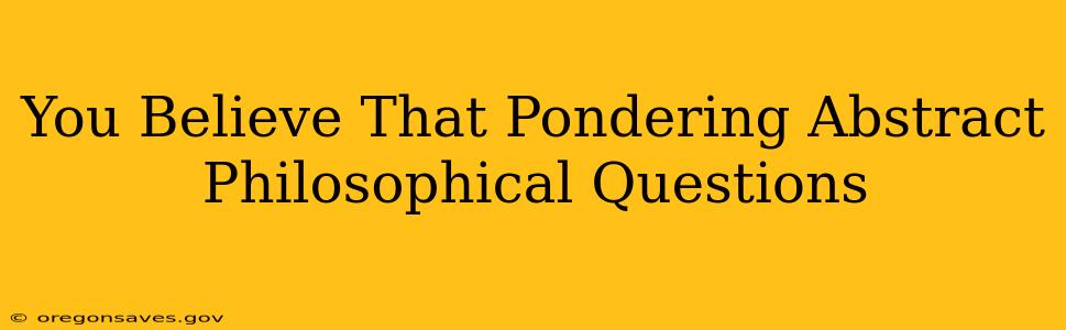 You Believe That Pondering Abstract Philosophical Questions